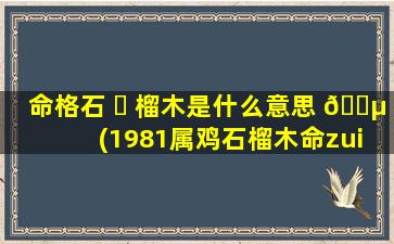 命格石 ☘ 榴木是什么意思 🐵 (1981属鸡石榴木命zui
忌讳什么)